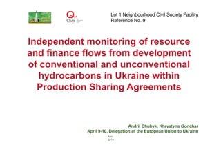 Independent monitoring of resource
and finance flows from development
of conventional and unconventional
hydrocarbons in Ukraine within
Production Sharing Agreements
Andrii Chubyk, Khrystyna Gonchar
April 9-10, Delegation of the European Union to Ukraine
Kyiv
2014
Lot 1 Neighbourhood Civil Society Facility
Reference No. 9
 