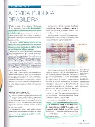 ► C A P Í T U L O
A DÍVIDA PÚBLICA
BRASILEIRA
T
odas as nações devem garantir vida digna à
sua população. Por isso, elas são autorizadas
a contrair dívidas, dentro de determinados limites
e condições legais, pois nem sempre os recursos
arrecadados por meio dos tributos alcançam os
montantes suficientes ao atendimento das neces­
sidades sociais.
Portanto, a dívida pública deveria ser um
importante instrumento de financiamento do
Estado e um meio viabilizador da implementação
de investimentos e políticas públicas.
Entretanto, as auditorias realizadas nos últimos
±anos têm demonstrado que o processo de endi-
vidamento foi usurpado pelo sistema financeiro
privado, ou seja, ao invés de aportar recursos ao
Estado, a dívida pública tem sido utilizada como
um mecanismo meramente financeiro que retira
recursos^públicos e os transfere principalmente
para o setor financeiro privado. É o que chama­
mos de Sistema da Divida.
Para tratar a questão politicamente e de forma
democrática, devem serfornecidos os instrumen­
tos que possibilitem o plerro conhecimento da
realidade financeira do País, tornando a popula­
ção capaz de decidir sobre que tipo de alocação
de recursos é mais desejável aos interesses da
nação.
0 QUE É DÍVIDA PÚBLICA
A
dívida pública abrange empréstimos contraí­
dos pelo Estadojunto a instituições financei­
ras públicas ou privadas, no mercado financeiro
interno ou externo, bem como junto a empresas,
organismos nacionais e internacionais, pessoas
ou outros governos.
A dívida pública federal pode ser formalizada
por meio de contratos celebrados entre as partes,
ou por meio da oferta de títulos públicos emitidos
pelo Tesouro Nacional.
Teoricamente, a dívida pública é classificada
como dívida interna ou dívida externa, de
acordo coma localização dos seus credores e com
a moeda envolvida nas operações.
Historicamente, é muito importante estudar a
evolução dessas duas dívidas de forma separada,
como faremos nos capítulos seguintes.
RíPÚSUCA FEDfSATIVA DO SRftSJl (3
LETRA DO TESOURO NACIONAL
10.000.000,00
0 3AHC0 C l» TR *t 0 0 *«A $ U
H ÍK I
*»i‘íwhvi '«»' ''Sr* '
* »dt)>»«"•* í*j(L* tf. x
DEZ M IIH Ò E S OE CRLJZEIRDS
'
. j
'
Porém, atualmente, diante da ausência de res­
trições ao ingresso e saída de moedas internacio­
nais no Brasil por meio do sistema bancário - o
que convencionalmente se chama de liberdade
de movimentação de capitais - esses conceitos
precisam ser revistos, pois bancos e instituições
estrangeiras são credores da dívida "interna”, da
mesma forma que bancos e instituições brasi­
leiros podem ser credores da dívida "externa".
Além disso, o Brasil tem emitido títulos da dívida
externa em reais. Tais exemplos demonstram
que, atualmente, a natureza de ambas as dívidas
- interna e externa - se confunde.
Somando-se a chamada dívida "interna" com a
"externa", temos ototal da dívida pública brasileira.
Em dezembro/2011, a dívida pública
brasileira alcançou R$ 3 trilhões, o que cor­
responde a 78% do PIB, pois a Dívida interna
alcançou R$ 2,5 trilhões e a Dívida Externa supe­
rou os US$ 400 bilhões, conforme cifras incluídas
no quadro a seguir:
Títulos Públicos
sào obrigações
assumidas pelo
Estado. Há
muitos anos
os títulos são
emitidos unica
mente em forma
eletrônica, e não
em papel, como
Ilustra a figura
acima.
« 0 0 I
27
a n f v l Da p j B L i c A. e m D - li a T c | Caderno de estudos
 