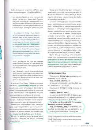 Cabe destacar os seguintes artifícios, que
foram denunciados pela CPI da Dívida Pública:
Não são divulgados os juros nominais da
divida efetivamente pagos pelo Tesouro
Nacional, omitindo-se a maior parcela des­
ses, representada pela atualização monetária
medida pelo IGP-Mdivulgado pela Fundação
Getúlio Vargas. Divulgam apenas os juros
0 que o governo divulga a título de juros
no SIAFI corresponde, tão somente, à parcela
dos juros "reais", ou seja, à parcela dos juros
que supera a inflação medida pelo IGP-M. Isso
leva a uma grande distorção na compreensão
geral do efetivo gasto com a dívida pública
em comparação com todas as demais rubricas
orçamentárias. Enquanto o gasto com juros
da dívida exclui a atualização. todas as demais
rubricas embutem eventual atualização obtida
e tal parcela não é segregada.
"reais”, que é parte dos juros que supera a
inflação medida pelo IGP-M, e que se mostrou
muito superior ao IPCA divulgado pelo IBGE
nos últimos 15anos.
Não é divulgada a parcela do serviço da dívida
(juros e amortizações) paga com os recursos
obtidos pela emissão e leilão de novos títulos,
sobajustificativa de que setrata de mera "rola-
gem" ou refinanciamento.
A recente CPI da Dívida Pública constatou e
denunciou a contabilização irregular que tem
considerado como "amortização da dívida" a
parcela correspondente à atualização monetária
e que, na realidade, é parte integrante dos juros
nominais e não da amortização do principal.
Qualquer pessoa que já assumiu alguma dívida
sabeque a atualização monetária é parte integran­
teda remuneração, ou seja, dosjuros nominais.
Diante disso, para se obter o valor efetivo do
gasto anuat com a dívida, há que se incluir, tam­
bém, o valor que tem sido informado como mera
rolagem'' ou refinanciamento, pois nessa rubrica
está incluída grande parte dos juros da dívida.
Em 2011, o gasto total com a dívida públi­
ca brasileira somou R$ 708 bilhões, conforme
demonstramos.
Outra razão fundamental para computar a
atualização monetária como remuneração da
divida está relacionada com a utilização de um
mesmo critério para a apresentação dos dados
do orçamento executado.
Se não for computada a atualização monetária
(que é parte dos juros nominais) como gastos
com a dívida pública, haverá uma completa
distorção na comparação entre os gastos com a
dívida e todos os demais gastos orçamentários.
Isso porque todas as demais rubricas repre­
sentadas no orçamento - gastos com pessoal,
previdência, serviços de saúde, educação etc -
englobam a respectiva atualização monetária, ou
seja, quando se obtém alguma reposição infla-
cionária nos salários dos servidores, no vaíor das
aposentadorias, ou em benefícios sociais e outros
serviços públicos, tal reposição compõe o valor
de tal gasto refletido no Orçamento da União.
Diante disso, para que haja uma compatibi­
lidade entre todas as rubricas orçamentárias, o
gasto efetivo da dívida que deveria constar no
orçamento seria o valor dosjuros nominais, e não
somente osjuros "reais” (que superam a inflação},
como tem constado de estatísticas oficiais.
ESTOQUE DA DÍVIDA
O estoque da Dívida Interna alcançou, em
dezembro/2011, o valor de
R$ 2.536.065.586.017,68
(2 TRILHÕES, 536 BILHÕES, 65 MILHÕES, 586
MIL, 17 REAIS E 68 CENTAVOS)3.
0 estoque da Dívida Externa alcançou, na
mesma data,
US$ 402.385.102.828,23
ou seja, mais de 402 BILHÕES de dólares, que
corresponde a cerca de R$ 692 bilhões, conside­
rando-se a taxa de conversão de R$ 1,724.
Portanto, em dezembro/2011 o estoque
da dívida brasileira alcançou
R$ 3.228.167.962.882,24 (3 TRILHÕES. 228
BILHÕES, 167 MILHÕES, 962 MIL, 882 REAIS E 24
CENTAVOS), que corresponde a 78% do P)B.
3. Fonte: <http://www.bcb.gov.br/ftp/Nota6con/NI201201pfp.
íip>- Quadro 35.
4. Fonte: <http://www.bcb.gov.br/ftp/NataEcon/NI20120l5ep.
zip>- Quadros 51 e51 A.
23
A D I V i DA P Ú B L I C A LM D E B A E ! Caderno de estudos
 