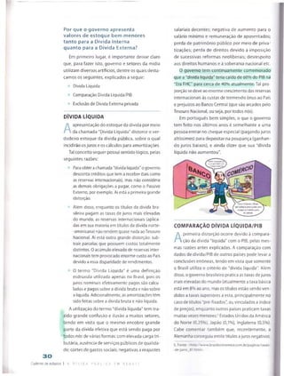 Por que o governo apresenta
valores de estoque bem menores
tanto para a Dívida Interna
quanto para a Dívida Externa?
Em primeiro lugar, é importante deixar claro
que, para fazer isto, governo e setores da mídia
utilizam diversos artifícios, dentre os quais desta­
camos os seguintes, explicados a seguir:
Dívida Líquida
Comparação Dívida Líquida/PIB
Exciusão de Dívida Externa privada
DÍVIDA LÍQUIDA
A
apresentação do estoque da dívida por meio
da chamada "Dívida Líquida" distorce o ver­
dadeiro estoque da dívida pública, sobre o qual
incidirão osjuros e os cálculos para amortizações.
Tal conceito sequer possui sentido lógico, pelas
seguintes razões:
Para obterachamada "dívida líquida"o governo
desconta créditos que tem a receber (tais como
as reservas internacionais}, mas não considera
as demais obrigações a pagar, como o Passivo
Externo, por exemplo. Ai está a primeira grande
distorção.
Aiém disso, enquanto os títulos da dívida bra­
sileira pagam as taxas de juros mais elevadas
do mundo, as reservas internacionais (aplica­
das em sua maioria em títulos da divida norte-
-americana) não rendem quasenada aoTesouro
Nacional. Aí está outra grande distorção: sub­
trair parcelas que possuem custos totalmente
distintos. O acúmulo elevado de reservas inter­
nacionais tem provocado enorme custo ao País
devido a essa disparidade de rendimentos.
O termo "Dívida Líquida" é uma definição
esdrúxula utilizada apenas no Brasil, pois os
juros nominais efetivamente pagos são calcu­
lados e pagos sobre a dívida bruta e não sobre
alíquida, Adicionalmente, as amortizaçõestêm
sidofeitas sobre a divida bruta e não líquida.
A utilização dotermo "dívida líquida" tem tra­
zido grande confusão e ilusão a muitos setores,
tendo em vista que o mesmo encobre grande
parte da dívida efetiva que está sendo paga por
todos nós de várias formas: com elevada carga tri­
butária, ausência de serviços públicos de qualida­
de; cortes de gastos sociais; negativas a reajustes
30
Caderno de estudos 1 A DÍ V I DA r C S L CA f m D E B A T E
salariais decentes; negativa de aumento para o
salário mínimo e remuneração de aposentados;
perda de património público por meio de priva­
tizações; perda de direitos devido à imposição
de sucessivas reformas neoliberais; desrespeito
aos direitos humanos e à soberania nacional etc.
0 governo tem continuamente comemorado
que a "dívida líquida" teria caído de 60% do PIB na
"Era FHC" para cerca de 40% atualmente. Tal pro­
porção sedeve aoenorme crescimento das reservas
internacionais às custas de tremendo ônus ao País
e prejuízos ao Banco Central (que são arcados pelo
Tesouro Nacional, ou seja, por todos nós).
Em português bem simples, o que o governo
tem feito nos últimos anos é semelhante a uma
pessoa entrar no cheque especial (pagandojuros
aftíssimos) para depositar na poupança (ganhan­
do juros baixos), e ainda dizer que sua "dívida
líquida não aumentou".
COMPARAÇÃO DÍVIDA LÍQUIDA/PIB
A
primeira distorção ocorre devido à compara­
ção da dívida "líquida” com o PIB, pelas mes­
mas razões antes explicadas. A comparação com
dados de dívida/PIB de outros países pode levar a
conclusões erróneas, tendo em vista que somente
o Brasil utiliza o critério de "dívida líquida”. Além
disso, o governo brasileiro pratica astaxas dejuros
mais elevadas do mundo (atualmente ataxa básica
está em 8% ao ano, mas ostítulos estão sendo ven­
didos a taxas superiores a esta, principalmente no
caso de títulos "pré-fixados" ou vinculados a índice
de preços), enquanto outros países praticam taxas
muitas vezes menores:1Estados Unidos da América
do Norte (0,25%), Japão (0,1%), Inglaterra (0,5%).
Cabe comentar também que, recentemente, a
Alemanha conseguiu emitir títulos ajuros negativos.
5. Fonte' <http://www,brasileconomico.com br/pagmas/t5yas-
-de-juros_81.htmt>.
 