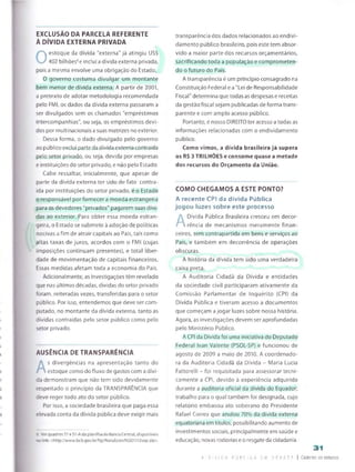 EXCLUSÃO DA PARCELA REFERENTE
À DÍVIDA EXTERNA PRIVADA
0
estoque da dívida "externa" já atingiu US$
402 bilhões6e indui a dívida externa privada,
pois a mesma envolve uma obrigação do Estado,
O governo costuma divulgar um montante
bem menor de dívida externa. A partir de 2001,
a pretexto de adotar metodologia recomendada
pelo FMI, os dados da dívida externa passaram a
ser divulgados sem os chamados "empréstimos
intercompanhias", ou seja, os empréstimos devi­
dos por multinacionais asuas matrizes no exterior.
Dessa forma, o dado divulgado pelo governo
ao públicoexclui parte da dívida externa contraída
pelo setor privado, ou seja, devida por empresas
e instituições do setor privado, e não pelo Estado.
Cabe ressaltar, inicialmente, que apesar de
parte da dívida externa ter sido de fato contra­
ída por instituições do setor privado, é o Estado
o responsável por fornecer a moeda estrangeira
para os devedores "privados" pagarem suas dívi­
das ao exterior. Para obter essa moeda estran­
geira, o Estado se submete à adoção de políticas
nocivas a fim de atrair capitais ao País, tais como
altas taxas de juros, acordos com o FMI (cujas
imposições continuam presentes), e total liber­
dade de movimentação de capitais financeiros.
Essas medidas afetam toda a economia do País.
Adicionalmente, as investigações têm revelado
que nas últimas décadas, dívidas do setor privado
foram, reiteradas vezes, transferidas para o setor
público. Por isso, entendemos que deve ser com­
putado, no montante da dívida externa, tanto as
dívidas contraídas peio setor público como pelo
setor privado.
AUSÊNCIA DE TRANSPARÊNCIA
A
s divergências na apresentação tanto do
estoque como do fluxo de gastos com a dívi­
da demonstram que não tem sido devidamente
respeitado o princípio da TRANSPARÊNCIA que
deve reger todo ato do setor público.
Por isso, a sociedade brasileira que paga essa
elevada conta da dívida pública deve exigir mais
6. Verquadro5S1 e 51-Ada planilha doBanco Central, disponíveis
no link: <http://www.bcb.gov.br/ftp/NotaEcon/NI201112sep.zip>.
transparência dos dados relacionados ao endivi­
damento público brasileiro, pois este tem absor­
vido a maior parte dos recursos orçamentários,
sacrificando toda a população e comprometen
do o futuro do País.
A transparência é um princípio consagrado na
Constituição Federal e a "Lei de Responsabilidade
Fiscal" determina que todas as despesas e receitas
da gestão fiscal sejam publicadas de forma trans­
parente e com amplo acesso público.
Portanto, é nosso DIREITO ter acesso atodas as
informações relacionadas com o endividamento
público.
Como vimos, a dívida brasileira já supera
os R$ 3 TRILHÕES e consome quase a metade
dos recursos do Orçamento da União.
COMO CHEGAMOS A ESTE PONTO?
A recente CPI da dívida Pública
jogou luzes sobre este processo
A
Dívida Pública Brasileira cresceu em decor­
rência de mecanismos meramente finan­
ceiros, sem contrapartida em bens e serviços ao
País, e também em decorrência de operações
obscuras.
A história da dívida tem sido uma verdadeira
caixa preta.
A Auditoria Cidadã da Dívida e entidades
da sociedade civil participaram ativamente da
Comissão Parlamentar de Inquérito (CPI) da
Dívida Pública e tiveram acesso a documentos
que começam a jogar luzes sobre nossa história.
Agora, as investigações devem ser aprofundadas
pelo Ministério Público.
A CPI da Dívida foi uma iniciativa do Deputado
Federal Ivan Valente (PSOL-SP) e funcionou de
agosto de 2009 a maio de 2010. A coordenado­
ra da Auditoria Cidadã da Dívida - Maria Lucia
Fattorelli - foi requisitada para assessorar tecni­
camente a CPI, devido à experiência adquirida
durante a auditoria oficial da dívida do Equador;
trabalho para o qual também foi designada, cujo
relatório embasou ato soberano do Presidente
Rafael Correa que anulou 70% da dívida externa
equatoriana em títulos, possibilitando aumento de
investimentos sociais, principalmente em saúde e
educação, novas rodovias e o resgate da cidadania.
31
A 0 v I C A P Ú B I C A E W 3 E S A T F | Caderno de estudos
 