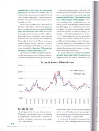 endividamento como forma de especulação
financeira. O setor privado que tinha acesso a
créditos externos no início da década de 1970era
composto principalmente por bancos e empresas
privadas, inclusive multinacionais e estrangeiras
instaladas no País.
Tanto o setor privado como o setor público
tomaram empréstimos externos junto a grandes
bancos privados internacionais devido à grande
oferta de créditos com taxas baixas, vinculadas
às taxas de juros internacionais (Prime e Libor).
Essas taxas eram controladas pelos próprios
bancos credores que compunham o FED (Federal
Reserve Bank, Banco Central Norte-americano,
que é totalmente privado, controlava a Prime) e
a Associação de Bancos Privados de Londres (que
determinava a Libor). A partir de 1979essas taxas
saltaram de 5 ou 6% ao ano para 20,5%.
Ográfico aseguir mostra o comportamento idên­
tico das duas taxas, demonstrando aconexão entre
os bancos privados internacionais que as ditavam.
Sob pressãodiante da criseem 1982, surge oFMI
exigindo que o Banco Central realizasse acordos
com os bancos privados internacionais, por meio
dos quais assumiu tanto a dívida externa pública
como também a dívida externa privada. Ao mes­
mo tempo, houve forte pressão dos credores que
faziam parte da instituição informal denominada
Club de Paris para que o Brasil firmasse otal acordo
com a banca privada internacional. Essa pressão
conjunta e articulada de credores configura cla­
ramente a ausência de equilíbrio entre as partes.
A CPI da Dívida denunciou que à época da
assinatura dos acordos com os bancos privados,
em 1983, a legislação não permitia consolidações
e refinanciamentos de créditos externos. Além
disso, tais acordos continham inúmeras cláusulas
ilegais e abusivas, que não chegaram a ser apro
vadas pelo Congresso Nacional.
Há fortes indícios de nulidade nessa transfe­
rência de dívida para o Banco Central, que na
década seguinte, em 1994, foi transformada nos
Taxas de Juros - Libor e Prime
25,000
0,000
r— *3-
o p
«—: r^i
r-^
o
^r
Ov
o
o
o
o
p
□O
O
cShv
O
p
00
O O
rn
oo '3-
oo
CTS
O
CO
C
CO
o
DÉCADA DE 1980
A
elevação brutal das taxas de juros interna­
cionais Prime e Libor impactou seriamente
os compromissos externos antes assumidos e a
dívida se multiplicou provocando uma grande
crise a partir de 1982.
3 4
Caderno de estudos I a d v i d a h j B i. i c. a e m D E B A T E
denominados "bônus Brady", títulos que depois
serviram como "moeda" para comprar as empre­
sas estratégicas e lucrativas submetidas ao pro­
cesso de privatização a partir de 1996.
A interferência direta do FMI em assuntos inter­
nos do País desde 1983 exigiu a implantação de
 