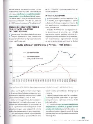 medidas nefastas à economia brasileira. Tal fato,
aliado a onerosas condições dos acordos da dívida
externa que transferiram o ônus de dívidas públi­
cas e privadas a cargo do Banco Central, agrava­
ram ainda mais a situação do endividamento
brasileiro e paralisaram o País. Por isso, a década
de 1980 ficou conhecida como "década perdida".
CÁLCULO DO IMPACTO PROVOCADO
PELA ELEVAÇÃO UNILATERAL
DAS TAXAS DE JUROS
O
impacto da elevação unilateral das taxas
de juros internacionais sobre a evolução da
dívida externa brasileira foi impressionante, como
retrata o gráfico a seguir:
de US$ 223 bilhões, cujo ressarcimento deve ser
exigido pelo Brasil.
INTERFERÊNCIA DO FMI
D
esde o primeiro acordo do Brasil com o FMI,
em 1983, esse organismo passou a exercer
nefasta interferência em assuntos internos do
País, agindo sempre em defesa dos bancos pri­
vados internacionais.
O poder do FMI no País era impressionan­
te, determinando o caminho a ser trilhado
por nossa economia, exigindo privatizações,
impondo drásticos ajustes fiscais que impedi­
ram investimentos e representaram imensos
cortes nos gastos sociais, suprimindo-se direitos
Dívida Externa Total (Pública e Privada) - US$ bilhões
Fonte: Nota Técnica DEPEC - 2009/24S. Dados disponíveis no Anexo II à Análise Prefiminar N25 da CPI da Dívida Pública.
A linha azul do gráfico acima mostra o impac­
to da alta unilateral e ilegal das taxas de juros
nternacionais pelos bancos credores dos Estados
Unidos e da Inglaterra, a partir de 1979.
Alinha vermelha, pontilhada, demonstra a evo-
jção da dívida externa brasileira, caso os juros
:ivessem sidomantidos em 6% ao ano. Constata-se
que os pagamentos realizados no período teriam
sido suficientes para pagar toda a dívida externa,
e o Brasil ainda teria valores a serem ressarcidos,
Esses cálculos indicaram um dano ao patrimó­
nio público calculado, à época da CPI, de cerca
sociais básicos, agravando-se o desemprego e
a miséria.
Devido à grande influência do FMI, consolidou-
-se a crença popular generalizada de que aque­
le organismo seria o principal credor da dívida
externa brasileira.
A CPI provou que os credores privilegiados de
sempre eram, na realidade, os grandes bancos
privados internacionais, como indica a área em
vermelho no gráfico a seguir. A parcela da dívida
externa com o FMI correspondia à linha verde do
mesmo gráfico:
ft D i V I □,A; ? D 8:L I S A EM D Z B
3 5
Caderno de estudos
 