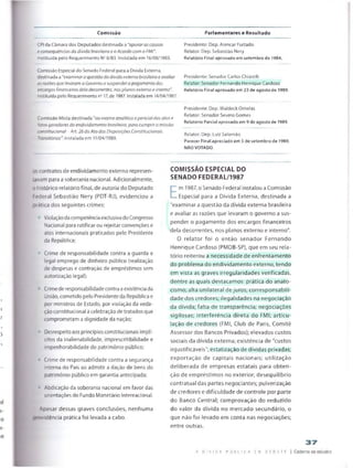 Comissão Parlamentares e Resultado
CPI da Câmara dos Deputados destinada a "apurar as causas Presidente: Dep. Alencar Furtado
e consequências da divida brasileira e o Acordo com o FMI". Relator: Dep. Sebastião Nery
Instituída pelo Requerimento N° 8/83. Instalada em 16/08/1983. Relatório Final aprovado em setembro de 1984.
Comissão Especial do Senado Federal para a Dívida Externa,
destinada a “examinar a questão da divida externa brasileira e avaliar
as razões que levaram o Governo a st/spendero pagamento dos
encargos financeiros dela decorrentes, nos planos externo e interno".
Instituída pelo Requerimento ns 17, de 1987. Instalada em 14/04/1987.
Comissão Mista destinada “ao exame analitico epericial dos atos e
fatos geradores do endividamento brasileiro, para cumprir a missão
constitucional -Ari. 26 do Ato das Disposições Constitucionais
Transitórias'. Instalada em 11/04/1989.
Presidente: Senador Carlos Chiarellí
Relator: Senador Fernando Henrique Cardoso
Relatório Final aprovado em 23 de agosto de 1989.
Presidente: Dep. Waideck Orneias
Relator: Senador Severo Gomes
Relatório Parcial aprovado em 9 de agosto de 19B9.
Relator: Dep. Luiz Salomão
Parecer Final apreciado em 5 de setembro de 1989,
NÃO VOTADO.
pscontratos de endividamento externo represen­
tavam para a soberania nacional. Adicionalmente,
; histórico relatório final, de autoria do Deputado
: ederal Sebastião Nery (PDT-RJ), evidenciou a
oratica dos seguintes crimes:
ViolaçãodacompetênciaexclusivadoCongresso
Nacional para ratificar ou rejeitarconvenções e
atos internacionais praticados pelo Presidente
da República;
• Crime de responsabilidade contra a guarda e
legal emprego de dinheiro público (realização
de despesas e contração de empréstimos sem
autorização legal):
♦ Crimede responsabilidadecontraaexistênciada
União, cometido peio Presidenteda República e
por ministros de Estado, por violação da veda­
çãoconstitucional à celebração detratados que
comprometam a dignidade da nação;
1 Desrespeitoaos princípiosconstitucionaisimplí­
citos da inalienabiiidade, imprescritibilidade e
impenhorabiíidade do património público;
* Crime de responsabilidade contra a segurança
interna do Pais ao admitir a dação de bens do
património público em garantia antecipada;
• Abdicação da soberania nacional em favor das
orientações do Fundo Monetário Internacional.
Apesar dessas graves conclusões, nenhuma
providência prática foi levada a cabo.
COMISSÃO ESPECIAL DO
SENADO FEDERAL/1987
E
m 1987, o Senado Federal instalou a Comissão
Especial para a Dívida Externa, destinada a
"examinara questão da dívida externa brasileira
e avaliar as razões que levaram o governo a sus­
pender o pagamento dos encargos financeiros
dela decorrentes, nos planos externo e interno".
O relator foi o então senador Fernando
Henrique Cardoso (PMDB-SP), que em seu rela­
tório reiterou a necessidade de enfrentamento
do problema do endividamento externo, tendo
em vista as graves irregularidades verificadas,
dentre as quais destacamos: prática do anato-
cismo; alta unilateral de juros; corresponsabili-
dade dos credores; ilegalidades na negociação
da dívida; falta de transparência; negociações
sigilosas; interferência direta do FMI; articu­
lação de credores (FMI, Club de Paris, Comité
Assessor dos Bancos Privados); elevados custos
sociais da dívida externa; existência de "custos
injustificáveis"; estatização de dívidas privadas;
exportação de capitais nacionais; utilização
deliberada de empresas estatais para obten­
ção de empréstimos no exterior; desequilíbrio
contratual das partes negociantes; pulverização
de credores e dificuldade de controle por parte
do Banco Centrai; comprovação do reduzido
do valor da dívida no mercado secundário, o
que não foi levado em conta nas negociações;
entre outras.
3 7
n VI DA P J B L l C A CM D t E A T F | Caderno de estudos
 