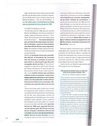 Cade
Cabe ressaltar trecho do relatório apresentado
por FHC que dá notícia sobre a polémica negocia­
ção da dívida externa que envolveu dezenas de
bilhões de dólares - cerca de US$ 60 bilhões - e
que foi a base para a transformação da dívida
externa contratual em bônus Brady em 1994.
O ACORDO PLURIANUAL DE 1988
"No dia 6 dejunho de 1988, quando a gestão
Mailson da Nóbrega mal tinha completado 6
meses, o governo brasileiro assinou o "Term
Sheet" do acordo provisório de renegociação
da dívida externa."... "Ao mesmo tempo em
que o protocolo da negociação era manti­
do em absoluto, o governo fazia publicar
uma Nota Oficial de tom autocongratula-
tório, descrevendo a renegociação preliminar­
mente concluída como a melhorjá obtida por
um país devedor.
Diante da insistente recusa das autorida­
des oficiais, o Presidente da Comissão
teve de recorrer a contatos no exterior
para obter as informações que lhe eram
sonegadas dentro do País. O "Term Sheet"
chegaria às mãos do Senador Carlos Chiarelli
por canais extraofidais no início de julho. Os
documentos oficiais foram então submeti­
dos a uma análise técnica que constatou
estarem sendo incompletas, imprecisas e
exageradamente otimistas as apreciações
sobre o acordo publicadas na Nota Oficial.
Foram encontrados erros e omissões rela­
cionados aos seguintes tópicos do acordo
(...)
"Como conclusão, pode-se dizer que os frutos
da negociação dita 'realista e profissional'
conduzida pelo Ministro Mailson da Nóbrega
foi um dos mais draconianos acordos de
renegociação já realizados por uma nação
devedora nesta década. Como evidência
das distorções do acordo, podem ser citados
os lucros recordes auferidos pelos grandes
bancos em 1988, que, segundo estimati­
vas divulgadas pelo Wall Street Journal,
teriam atingido a fantástica cifra de US$
1,6 bilháo só com o acordo da divida bra­
sileira. Quanto ao país devedor, durante
os poucos meses em que o governo Sarney
conseguij cumprirparcialmente as sufocantes
disposições contratuais do acordo, a econo­
mia mergulhou em recessão, acompanha­
da da maior inflação de sua história. O
acordo de reescalonamento de 1988, previsto
para abranger um período de sete anos, na
prática concedera menos do que um ano de
fôlego à economia brasileira. Decorridos qua­
tro meses da assinatura, o Ministro Mailsonjá
admitia oficialmente a necessidade de contrair
empréstimos adicionais e suspender o 'relen-
ding ’e a conversão. Decorridos 9 meses, o
Brasil voltava a atrasar os pagamentos da
divida externa, entrando novamente em
moratória." (Página 166)
Diversos autores mencionam que a referida
negociação teria ocorrido em 23/09/1988, mas
a recente CPI da Dívida Pública, realizada na
Câmara dos Deputados, teve acesso a documen­
tos que comprovam que tal negociação teria se
concluído somente em 1989, portanto, após a
promulgação da Constituição Federal.
Outros trechos do Relatório apresentado por
FHC também merecem destaque:
TRECHOS DO RELATÓRIO FINAL DA COMISSÃO
ESPECIAL DO SENADO FEDERAL (1987)
RELATOR: SEN. FERNANDO HENRIQUE CARDOSO
"Como os débitos externos brasileiros haviam sido
contratados basicamente a taxas de juros flutuan­
tes, o choque dos ju ros provocou uma elevação da
dívida sem contrapartida real de bens e serviços. A
partir desse momento, a dívida externa brasileira
assume um caráter eminentemente financeiro: os
novos empréstimos na verdade, sâo obtidos para
rolar em grande medida e a nível agregado osjuros
e as amortizações."
‘A partir de 1983, a questão da divida adquire
nova dimensão. Segundo a Programação do 5etor
Externo !PSE) submetida pelo Brasil aos banqueiros
em Nova York em dezembro de 1982, a economia
brasileira é direcionada para a obtenção de US$6
bilhões de superávit comercial, com uma previ­
são de déficit em transações correntes de US$6,5
bilhões. Como osjuros dos débitos externos previs­
tos para 1983 estavam na casa dos US$10 bilhões,!
fica daro que a partir desse momento o Brasii
marchava para a chamada “transferência líquida de ;
38
^arjprnn de estudos | A D v I 0 a P Ú B L I C A F V D E = a t e
 