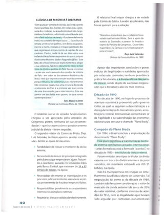 40
Caderno de esludos
CLÁUSULA DE RENÚNCIA A SOBERANIA
"Sem quaiquer sombra de dúvida, aqui está o ponto
mais espantoso dos Acordos. De notar, aliás, a gros­
seria dos credores, ou a pusilanimidade dos nego­
ciadores brasileiros, admitindo uma cláusula que,
sobre ferir os brios nacionais, é fundamentalmente
inútil, no contexto da negociação. (...) Esta cláusula
retrata um Brasil de joelhos, sem brios poupados,
inerme e inerte, imolado à irresponsabilidade dos
que negociaram em seu nome e à cupidez de seus
credores. Porém, nada há de ser dito sobre essa
nefanda cláusula mais expressivo do que o próprio
ilustríssimo Ministro Seabra Fagundes já fez: 'Este
fato, de o Brasil renunciar explicitamente a alegar
a sua soberania, faz deste documento talvez o mais
triste da História política do País. Nunca encontrei
-e náo sou muito ausente dos estudos da história
do País - em todos os documentos históricos do
Brasil, nada que se parecesse com esse documento,
porque renúncia de soberania talvez nós tenhamos
tido renúncias iguais, mas uma renúncia declarada
à soberania do País é a primeira vez que consta
de uma documento, para mim histórico. Este me
parece um dos fatos mais graves, de que somos
contemporâneos'1'
Sen. Severo Gomes
(Relator da Comissão Mista de 1989)
0 relatório parcial do senador 5evero Gomes
chegou a ser aprovado pelo plenário do
Congresso, porém, nenhuma de suas recomen­
dações - que tratavam sobre o questionamento
judicial da dívida - foram seguidas.
0 segundo relator da Comissão Mista, Dep.
Luiz Salomão, também apontou severas conclu­
sões, dentre as quais destacamos:
Factibilidade de reduzir o montante da dívida
externa;
Necessidadedededuzir do principal consignado
pelos bancosque emprestaram ajurosflutuan­
tes o excedente, avaliado em simulações feitas
pelo Banco Central, que variavam de 34 a 62
bilhões de dólares, na época;
Necessidade de retomar as investigações e os
processosjudiciaistendentes arecuperaras per­
das provenientes de fraudes e negócios ilícitos;
Responsabilizar penalmente os responsáveis
internos e os cúmplices externos;
Repatriar asdivisasevadidas clandestinamente.
I a c i v i D a p ú b l i c a l m d e b à t ê
O relatório final sequer chegou a ser votado
pela Comissão Mista. Levado ao plenário, não
houve quórum para a votação.
"Manobras impediram que o relatório fosse
votado na Comissão Mista... Sem o apoio da
maioria da Comissão, o parecer foi levado a
exame do Plenário do Congresso... Os partidos
majoritários na Câmara e no Senado optaram
peia omissão"
Dep. Luiz Salomão
(Relator da Comissão Mista de 1989)
Apesar das importantes conclusões e graves
indícios de ilegalidades e nulidades apontados
por todas essas comissões, nenhuma providência
prática foi adotada, e a dívida externa não parou
de crescer, sendo objeto de sucessivas negocia­
ções que a tornaram cada vez mais onerosa.
Década de 1990
Na década de 1990, no bojo do processo de
abertura económica promovido pelo governo
Collor, ao qual se seguiram a desestatização e a
desreguiamentação do mercado de capitais, as ins­
tituições credoras internacionais aproveitaram-se
da fragilidade e da subordinação das economias
nacionais para executar ochamado "Plano Brady".
0 engodo do Plano Brady
Em 1994, o Brasil concluiu a implantação do
denominado "Plano Brady".
Esse plano significou a transformação da dívi­
da externa com bancos privados internacionais
- antes formalizada sob a forma de "acordos", na
década de 1980 - em títulos da divida externa.
Foram emitidos sete tipos de títulos da dívida
externa em troca da dívida anterior e de juros
vencidos, em montante estimado em US$ 51
bilhões, na época.
Não há transparência em relação ao deta-
Ihamento das dívidas objeto de conversão. Tal
negociação, tal como as da década de 1980,
também não levou em consideração o valor de
mercado da dívida anterior (de cerca de 20%
do valor nominal, conforme constou de acór­
dão do TCU), nem as ilegalidades que haviam
sido arguidas por comissões parlamentares
 