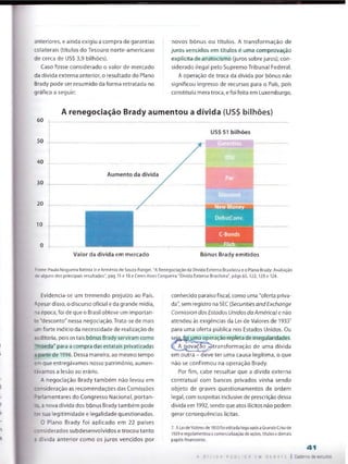 anteriores, e ainda exigiu a compra de garantias
colaterais (títulos do Tesouro norte-americano
de cerca de US$ 3,9 bilhões).
Caso fosse considerado o valor de mercado
da dívida externa anterior, o resultado do Plano
Brady pode ser resumido da forma retratada no
gráfico a seguir:
novos bônus ou títulos. A transformação de
juros vencidos em títulos é uma comprovação
explícita de anatocismo (juros sobre juros), con­
siderado ilegal pelo Supremo Tribunal Federal.
A operação de troca da dívida por bônus não
significou ingresso de recursos para o País, pois
constituiu mera troca, e foi feita em Luxemburgo,
A renegociação Brady aumentou a dívida (US$ bilhões)
60
50
40
30
20
10
Valor da dívida em mercado Bônus Brady emitidos
Fonte: Paulo Nogueira Batista Jr e Arménio de Souza Rangel, "A Renegociação da Dívida Externa Brasileira e o Plano Brady: Avaliação
de aSguns dos principais resultados", pág 15 e 18 e Ceres Aires Cerqueira "Dívida Externa Brasileira", págs 65,122,123 e 124.
Evidencia-se um tremendo prejuízo ao País,
Apesar disso, o discurso oficiai e da grande mídia,
na época, foi de que o Brasil obteve um importan­
te "desconto" nessa negociação. Trata-se de mais
.ri forte indício da necessidade de realização de
Buditoria, pois os tais bônus Brady serviram como
T io e d a " para a compra das estatais privatizadas
ãpartir de 1996. Dessa maneira, ao mesmo tempo
emque entregávamos nosso património, aumen-
íavamos a lesão ao erário.
A negociação Brady também não levou em
:snsideração as recomendações das Comissões
: iHamentares do Congresso Nacional, portan-
to a nova dívida dos bônus Brady também pode
ter sua legitimidade e legalidade questionadas.
O Plano Brady foi aplicado em 22 países
:onsiderados subdesenvolvidos e trocou tanto
3 dívida anterior como os juros vencidos por
conhecido paraíso fiscal, como uma "oferta priva­
da", sem registro na SEC (Securities and Exchcmge
Comission dos Estados Unidos da América) e não
atendeu às exigências da Lei de Vatores de 19337
para uma oferta pública nos Estados Unidos, Ou
sej^ fQi uma operação repleta de irregularidades.
A nova^ao -^transformação de uma dívida
em outra - deve ter uma causa legítima, o que
não se confirmou na operação Brady.
Por fim, cabe ressaltar que a dívida externa
contratual com bancos privados vinha sendo
objeto de graves questionamentos de ordem
legal, com suspeitas inclusive de prescrição dessa
dívida em 1992, sendo que atos ilícitos não podem
gerar consequências lícitas.
7. A Lei deValoresde 1933foi editada Iogoapós a GrandeCrisede
1929e regulamentou a comercialização de ações, títulos e demais
papéis financeiros.
A D Í V I D A P Ú B L I C A E M D E B A T E
41
Caderno de estudos
 