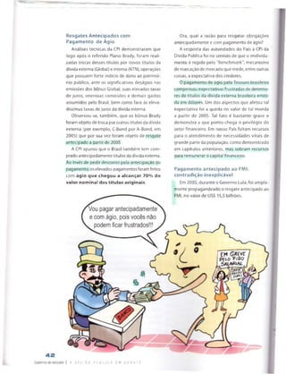 Resgates Antecipados com
Pagam ento de Ágio
Análises técnicas da CPI demonstraram que
logo após o referido Plano Brady, foram reali­
zadas trocas desses títulos por novos títulos da
dívida externa (Global) e interna (NTN), operações
que possuem forte indício de dano ao patrimó­
nio público, ante os significativos deságios nas
emissões dos bónus Global, suas elevadas taxas
de juros, onerosas comissões e demais gastos
assumidos pelo Brasil, bem como face às eleva­
díssimas taxas de juros da dívida interna.
Observou-se, também, que os bónus Brady
foram objeto de troca por outros títulos da dívida
externa (por exemplo, C-Bond por A-Bond, em
2005) que por sua vez foram objeto de resgate
antecipado a partir de 2005.
A CPI apurou que o Brasil também tem com­
prado antecipadamente títulos da dívida externa.
Ao invés de pedir desconto pela antecipação do
pagamento, os elevados pagamentos foram feitos
com ágio que chegou a alcançar 70% do
valor nominal dos títulos originais.
Ora, qual a razão para resgatar obrigações
antecipadamente e com pagamento de ágio?
A resposta das autoridades do País à CPI da
Dívida Pública foi no sentido de que o endivida­
mento é regido pelo “benchmark", mecanismo
de marcação de mercado que mede, entre outras
coisas, a expectativa dos credores.
0 pagamento de ágio pelo Tesouro brasileiro
compensou expectativas frustradas de detento­
res de títulos da divida externa brasileira emiti­
da em dólares. Um dos aspectos que afetou tal
expectativa foi a queda no valor de tal moeda
a partir de 2005. Tal fato é bastante grave e
demonstra a que ponto chega o privilégio do
setor financeiro. Em nosso País faltam recursos
para o atendimento de necessidades vitais de
grande parte da população, como demonstrado
em capítulos anteriores, mas sobram recursos
para remunerar o capital financeiro.
Pagam ento antecipado ao FMI:
contradição inexplicável
Em 2005, durante o Governo Lula, foi ampla­
mente propagandeado o resgate antecipado ao
 