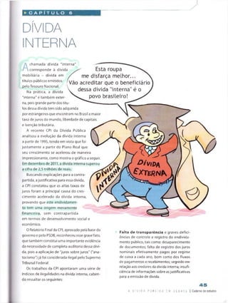 DÍVIDA
INTERNA
D > V  l>  1
£ x t e r n P s.
A
chamada dívida "interna
corresponde à dívida
mobiliária - dívida em
títulos públicos emitidos
pelo Tesouro Nacional.
Na prática, a dívida
"interna" é também exter
na, pois grande parte dos títu­
los dessa dívida tem sido adquirida
porestrangeirosque encontram no Brasil a maior
taxa de juros do mundo, liberdade de capitais
e isenção tributária.
A recente CPI da Dívida Pública
analisou a evolução da dívida interna
a partir de 1995, tendo em vista que foi
justamente a partir do Plano Real que
seu crescimento se acelerou de maneira
impressionante, como mostra o gráfico a seguir.
Em dezembro de 2011, a dívida interna superou
a cifra de 2,5 trilhões de reais.
Buscando explicações para a contra­
partida, ajustificativa para essa dívida,
a CPI constatou que as altas taxas de
juros foram a principal causa do cres­
cimento acelerado da dívida interna,
provando que este endividamen­
to tem uma origem meramente
financeira, sem contrapartida
em termos de desenvolvimento social e
económico.
O Relatório Final da CPI, aprovado pela base do
governo e pelo PSDB, reconheceu esse grave fato,
que também constitui uma importante evidência
da necessidade de completa auditoria dessa dívi­
da, pois a aplicação de "juros sobre juros" ("ana-
tocismo") já foi considerada ilegal pelo Supremo
Tribunal Federal.
Os trabalhos da CPI apontaram uma série de
indícios de ilegalidades na dívida interna, caben­
do ressaltar os seguintes:
Esta roupa
me disfarça melhor...
Vão acreditar que o beneficiário
dessa dívida "interna" é o
povo brasileiro!
Falta de transparência e graves defici­
ências de controle e registro do endivida­
mento público, tais como: desaparecimento
de documentos; falta de registro dos juros
nominais efetivamente pagos por regime
de caixa a cada ano, bem como dos fluxos
de pagamentos e recebimentos; segredo em
relação aos credores da dívida interna; insufi­
ciência de informações sobre asjustificativas
para a emissão de dívida.
 