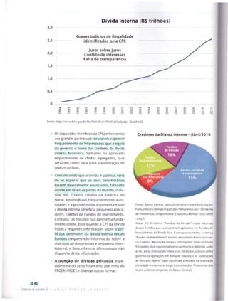 Fonte: http://www.bcb.gov.br/ftp/NotaEcon/NI201201pfp.zip -Quadro 35.
Os deputados membros da CPI pertencentes
aos grandes partidos se recusaram a aprovar
Requerimento de Informações que exigiria
do governo o nome dos credores da dívida
interna brasileira. Somente foi aprovado
requerimento de dados agregados, que
serviram como base para a elaboração do
gráfico ao lado.
Considerando que a dívida é pública, seria
de se esperar que os seus beneficiários
fossem devidamente anunciados, tal como
ocorre em diversas partes do mundo, inclu­
sive nos Estados Unidos da América do
Norte. Aqui no Brasil, frequentemente, auto­
ridades e a grande mídia argumentam que
a dívida interna beneficia pequenos aplica-
dores, clientes de Fundos de Investimento.
Contudo, tal discurso não apresenta funda­
mento sólido, pois quando a CPI da Dívida
Pública requereu informações sobre o per­
fil dos detentores da dívida interna nesses
Fundos {requerendo informação sobre a
distribuição dos grandes e pequenos inves­
tidores), o Banco Central afirmou que não
dispunha desta informação.
Assunção de dívidas privadas, espe­
cialmente do setor financeiro, por meio do
PROER, PROES e diversas outras formas.
Credores da Dívida Interna - Abril/2010
nâo-nnanceiras
Bancos nacionais
e estrangeiros
55%
Fonte: Banco Central (abrif/2010) http://www.bcb.0ov.br/
htms/infecon/demab/ma201Q04/Nlmprensa.zipe Secretaria
de Previdência Complementar (Estatística Mensal- Dez/2009)
-pág 3.
Notas: (1) A rubrica "Fundos de Pensão" inclui recursos
desses Fundos que se encontram aplicados em Fundos de
Investimento de Renda Fixa. Consequentemente, a rubrica
"Fundos de Investimento" aparece descontada destes recursos.
(2) A rubrica "Bancos Nacionais e Estrangeiros" inclui osTítulos
Vinculados (que representam principalmenteodepósito, junto
ao BC, petas instituições financeiras, de títulos públicos como
garantia de operações em Bolsa de Valores) e as "Operações
de Mercado Aberto" (que significam a retirada de moeda de
circulação mediante entrega às instituições financeiras dos 1
títulos públicos em poder do Banco Central).
4 6
Caderno De estudos | A d í v i d a Pi j Ri c a t u D E B A T E
 