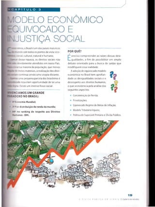 : A P i T U L O 3
ODELO ECONOMICO
'UIVOCADO E
JUSTIÇA SOCIAL
' n--: . mos, o Brasil é um dos países mais ricos
, _ _ndo sob todos os pontos de vista: eco-
íocial, cultural, natural e humano.
(*CfíS5- dessa riqueza, os direitos sociais não
soo zevidamente atendidos em nosso País.
I- ^-ensa maioria da população, que menos
• re meios materiais, a realização dos direi-
És continua sendo uma utopia distante,
uma pequena parcela dos brasileiros é
ia rica e tem oportunidade de ter uma
líSçna. Existe um imenso fosso social.
-SCIAMOS UM GRANDE
S4.Si.DOXO NO BRASIL:
■' #=Economia Mundial;
■ 1 ; ior distribuição de renda do mundo;
1 i- no ranking de respeito aos Direitos
-.Tianos -IDH.
PORQUE?
*
E
preciso compreender as raízes dessas desi­
gualdades, a fim de possibilitar um amplo
debate orientado para a busca de saídas que
modifiquem essa realidade.
Aadoção de equivocado modelo
económico no Brasil tem aprofun­
dado as desigualdades sociais e o
desrespeito aos direitos humanos,
o que se evidencia pela análise dos
seguintes aspectos:
f?Concentração de Renda;
Pri vatizações;
Equivocado Regime de Metas de Inflação;
Modelo Tributário Injusto;
Política de Superávit Primário e Dívida Pública.
1 9
A DI v i p a P j B 1.1C A Q :: u a l L | Caderno de estudos
 