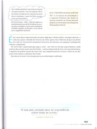 Tais medidas permitiram que todos os recursos
rtão gastos durante o ano, de qualquer rubrica t
de receita vinculada por lei a alguma área social 
fossem destinados, a partir de 2008, ao pagày—^
mento da dívida pública. T -*
Em um único ano - 2008 -a MP 435viabilizou a
transferência de cerca de R$40 bilhões de recur­
sos antes vinculados a outras áreas estratégicas
(FUNDAF, Royalties do Petróleo, entre outras)
para o pagamento da dívida.
Lei nE 11.943/2009 (conversão da MP. 435):
"Art. 13. O excesso de arrecadação e
o superávit financeiro das fontes de
recursos existentes no Tesouro Nacional
poderão ser destinados à amortização da
divida pública federai."
E
por causa dessa impressionante estrutura legal que a dívida pública consegue absorver, a
cada ano, quase a metade dos recursos da União, apesar das evidências de que essa dívida
tem sido um instrumento meramente financeiro, de mercado, sem qualquer contrapartida
real para a população.
Por outro lado, a população que paga a conta - por meto de elevada carga tributária e peta
ausência dos serviços sociais que tem direito - continua desprovida de bens e serviços elementares,
a despeito da grande riqueza do nosso País, que vergonhosamente ostenta o título de um dos
países mais injustos e desiguais do mundo.
Nâo deveria ser assim. Essa situação precisa ser enfrentada e modificada.
“A luta pela verdade deve ter precedência
sobre todas as outras."
A L B E R T E I N S T E I N
63
a D I v i d a p ij B I i c A EM D E B A T E | Caderno de estudos
 
