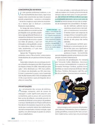 CONCENTRAÇÃO DE RENDA
U
m dos grandes problemas brasileiros, e um
dos mais facilmente observáveis, é que nossa
riqueza está concentrada nas mãos de poucos
grandes proprietários - nacionais e estrangeiros
- de terras e negócios, especialmente empreitei­
ras e bancos que se dedicam a atividades
financeiro-especulativas.
Ao longo da nossa história, as
decisões políticas e económicas têm
privilegiado esses grandes proprie­
tários (que geralmentefinanciam as
campanhas eleitorais), favorecendo
a concentração de recursos e poder
nas mãos de poucos, o que tem
reforçado as desigualdades sociais.
Em razão disso, o Brasil é conside­
rado, atualmente, o B° país mais
injusto do mundo.
Apesar dos "Programas Sociais"
existentes, como o "Bolsa Família", ainda estamos
muito distantes de um patamar mínimo dejustiça
social.
Outro dado indicativo da concentração da ren
da no Brasil foi divulgado peia ONU (Organização
das Nações Unidas) em 2008, indicando que para
cada 1 dólar destinado aos 10% mais pobres,
51,3 dólares são destinados aos 10% mais ricos.
O nível é comparável a países como Guatemala
(US$ 48,20), Panamá {US$ 57,50) e El Salvador <US$
57,50), o que mostra o quão privilegiadas são as
elites em nosso País.
O indice de Gini que
mede a concentração de
renda dos países - varia de
0a 1. Quanto mais próximo
de zero, maior a igualdade
entre a população e quanto
mais próximo de 1, mais
extrema a desigualdade. O
Brasil tem o 3o. pior índice
de Gini do mundo, equiva­
lente a 0,538.
Em mãos privadas, a reivindicação de lucros
cada vez maiores tem levado ao fornecimento de
serviços cada vez mais caros. É o caso, por exem­
plo, dos serviços de telefonia no Brasil, que após
a privatizações passaram a ser os mais caros do
mundo, ao mesmo tempo em que são os campe­
ões de reclamações dos consumidores. As empre­
sas de telefonia auferem lucros
espantosos anualmente e não reali­
zam os investimentos necessários.
0 mesmo ocorre com empresas de
energia elétrica e transportes públi­
cos, serviços altamente lucrativos,
devido ao alto preço das tarifas
cobradas.
As privatizações também apro­
fundaram a concentração da ren­
da no País, pois uma significativa
parte do património público - que
pertencia a nação - foi transferido
para privilegiados grandes proprietários do setor
privado nacional e internacional.
O processo de privatizações foi iniciado
por Fernando Coílor (Siderbrás, Usiminas),
mas avançou tremendamente no governo de
Fernando Henrique Cardoso, quando foram
vendidas as maiores empresas (Embraer, Vale do
Rio Doce, Teiebrás, Eletropaulo, Light Rio, jazi­
das de petróleo) e diversos bancos estaduais.
PRIVATIZAÇÕES
A
s privatizações dos serviços de telefonia,
energia, transporte, além de setores da
educação e saúde significaram prejuízos para
os brasileiros, pois os preços vêm aumentando
bem acima da inflação, exercendo pressão no
aumento de diversos outros preços de produtos
e serviços. Grande parte da inflação verificada no
País decorre do excessivo reajuste de tais tarifas,
sendo que o aumento salarial dos trabalhadores
não tem acompanhado a mesma evolução, o que
significa uma deterioração no poder de compra
desses trabalhadores.
Lula prosseguiu com o processo de privatiza­
ções (rodovias, hidroelétricas, bancos estaduais e
jazidas petrolíferas, inclusivedo Pré-Sal). Lula tam­
bém implementou outros tipos de privatizaçáo
20
Caderno de estudos | Á D I V DA P lj B L I C A =M D t 3 A TF
 