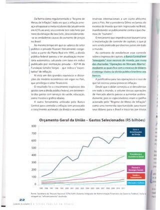 Da forma como regulamentado o "Regime de
Metas de Inflação", toda vez que a inflação ame­
aça ultrapassar a meta estabelecida (atualmente
em 4,5% ao ano), seu controle tem sido feito por
meio da elevação da taxa Selic, desconsiderando­
-se as verdadeiras causas do aumento de preços
no Brasil,
Ao mesmo tempo em que os salários do setor
público e privado ficaram literalmente conge­
lados a partir do Piano Real em 1995, a dívida
pública federal passou a ter atualização mone­
tária automática, calculada com base em índice
publicado por instituição privada - IGP-M da
Fundação Getúlio Vargas - que indica a "expec­
tativa" de inflação.
Aí está um dos grandes equívocos e distor­
ções do modelo económico em vigor no País,
que privilegia o setor financeiro.
0 resultado foi o crescimento explosivo dos
gastos coma dívida pública federal, em detrimen­
to dos gastos com serviços de saúde, educação,
como mostra o gráfico abaixo.
A outra ferramenta utilizada pelo Banco
Central para controlara inflação tem provocado
o crescimento acelerado da dívida e acumulado
reservas internacionais a um custo altíssimo
para o País. Até a presidenta Dilma reclamou do
excesso de moeda que tem ingressado no Brasil,
manifestando-se publicamente contra o que cha­
mou de "tsunami".
0 mecanismo que impediria esse tsunami seria
a implantação de controle de capitais, o que já
vem sendo praticado por diversos países em todo
o mundo.
Ao contrário de estabelecer esse controle
sobre o ingresso de capitais, o Banco Central tem
"enxugado" esse excesso de moeda, por meio
das chamadas "Operações de Mercado Aberto",
mediante as quais fica com o excesso de dólares
e entrega títulos da dívida pública brasileira aos
bancos.
A justificativa para tais operações é o risco de
que tal excesso possa provocar inflação.
Desde que o dólar começou a se desvalorizar
em todo o mundo, o volume dessas operações
de mercado aberto passou a aumentar acelera­
damente, pois os especuladores viram o gatilho
acionado pelo "Regime de Metas de Inflação"
como uma tremenda oportunidade para trazer
seus dólares para o Brasil e trocá-los por títulos
Orçamento Geral da União - Gastos Selecionados (R$ bilhões)
800
>
se
C
Fonte: Secretaria do Tesouro Nacional (STN)/SIAF1 (Sistema Integrado de Administração Financeira do Governo Federal). Inclui a
£gC rolagem ou “refinanciamento" da dívida.
22
Caderno de estudos I A Q I v I C A F Ú B L C A e m O F B A T E
Juros e
 