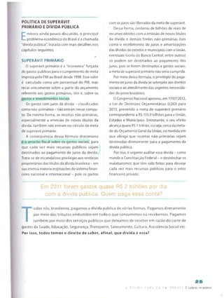 POLÍTICA DE SUPERAVIT
PRIMÁRIO E DÍVIDA PÚBLICA
E
mbora ainda pouco discutido, o principal
problema económico do Brasil é a chamada
"dívida pública", tratada com mais detalhes nos
capítulos seguintes.
JÊ
SUPERÁVIT PRIM ÁRIO
O superávit primário é a "economia” forçada
de gastos públicos para o cumprimento de meta
imposta pelo FMI ao Brasil desde 1998. Esse valor
é calculado como um percentual do PIB, mas
recai unicamente sobre a parte do orçamento
referente aos gastos primários, isto é, sobre os
gastos e investimentos sociais.
Os gastos com juros da dívida - classificados
como não-primários - não entram nesse cômpu­
to. Da mesma forma, as receitas não-primárias,
especialmente a emissão de novos títulos da
dívida, também não entram no cálculo da meta
de superávit primário.
A consequência dessa fórmula draconiana
é o arrocho fiscal sobre os gastos sociais, para
que cada vez mais recursos públicos sejam
destinados ao pagamento de juros da dívida.
Trata-se de escandaloso privilégio aos rentistas
proprietários dos títulos da dívida brasileira - em
sua imensa maioria instituições do sistema finan­
ceiro nacional e internacional - pois os gastos
com osjuros são liberados da meta de superávit.
Dessa forma, centenas de bilhões de reais de
recursos obtidos com a emissão de novos títulos
da dívida e demais fontes não-primárias (tais
como o recebimento de juros e amortizações
das dívidas de estados e municípios com a União,
eventuais lucros do Banco Central, entre outros)
só podem ser destinados ao pagamento dos
juros, pois se forem destinados a gastos sociais,
a meta de superávit primário não seria cumprida.
Por meio dessa fórmula, o privilégio do paga­
mento dejuros da dívida se sobrepõe aos direitos
sociais e ao atendimento das urgentes necessida­
des do povo brasileiro.
0 Congresso Nacional aprovou, em 17/07/2012,
a Lei de Diretrizes Orçamentarias (LDO) para
2013, prevendo a meta de superávit primário
correspondente a R$ 155,9 bilhões para a União,
Estados e Municípios. Entretanto, o seu efeito
alcança quase R$ 1trilhão, ou seja, cerca da meta­
de do Orçamento Geral da União, na medida em
que obriga que receitas não-primárias sejam
destinadas diretamente para o pagamento da
dívida pública.
Por isso, é urgente auditar essa dívida - como
manda a Constituição Federal - e destrinchar os
malabarismos que têm sido feitos para desviar
cada vez mais recursos públicos para o setor
financeiro privado.
Em 2011 foram gastos quase R$ 2 biíhões por dia
com a dívida pública. Quem paga essa conta?
T
odos nós, brasileiros, pagamos a dívida pública de várias formas. Pagamos diretamente
por meio dos tributos embutidos em tudo o que consumimos ou recebemos. Pagamos
também por meio dos serviços públicos que deixamos de receber em razão do corte de
gastos da Saúde, Educação, Segurança, Transporte, Saneamento, Cultura, Assistência Social etc.
Por isso, todos temos o direito de saber, afinal, que dívida é essa?
25
A D V I D A F ú B L CA F M D E B A T E ! Caderno de estudos
 