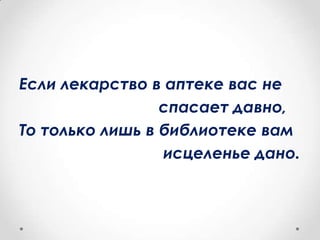 Если лекарство в аптеке вас не
спасает давно,
То только лишь в библиотеке вам
исцеленье дано.
 