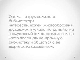 О том, что труд сельского
библиотекаря
интересен, важен, многообразен и
трудоемок, я узнала, когда выйдя на
заслуженный отдых, стала довольно
часто посещать центральную
библиотеку и общаться с ее
творческим коллективом
 