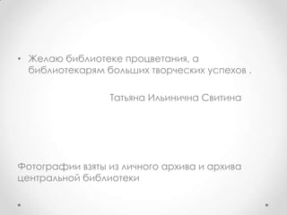 • Желаю библиотеке процветания, а
библиотекарям больших творческих успехов .
Татьяна Ильинична Свитина
Фотографии взяты из личного архива и архива
центральной библиотеки
 