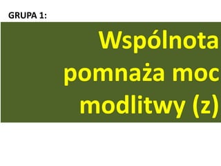 GRUPA 1:
„Jeśli dwaj z was na ziemi zgodnie o coś prosid
będą, to wszystkiego użyczy im mój Ojciec, który
jest w niebie. Bo gdzie są dwaj albo trzej zebrani w
imię moje, tam jestem pośród nich”. (Mt 18,19-20)
Wspólnota
pomnaża moc
modlitwy (z)
 