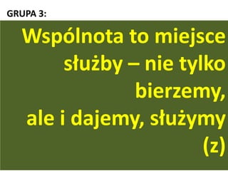 GRUPA 3:
„(...) dopełnijcie mojej radości przez to, że będziecie
mieli te same dążenia: tę samą miłośd i wspólnego
ducha, pragnąc tylko jednego, a niczego nie pragnąc
dla niewłaściwego współzawodnictwa ani dla
próżnej chwały, lecz w pokorze oceniając jedni
drugich za wyżej stojących od siebie. Niech każdy ma
na oku nie tylko swoje własne sprawy, ale też
i drugich!” (Flp 2,2-4)
Wspólnota to miejsce
służby – nie tylko
bierzemy,
ale i dajemy, służymy
(z)
 