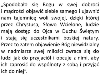 „Spodobało się Bogu w swej dobroci
i mądrości objawid siebie samego i ujawnid
nam tajemnicę woli swojej, dzięki której
przez Chrystusa, Słowo Wcielone, ludzie
mają dostęp do Ojca w Duchu Świętym
i stają się uczestnikami boskiej natury.
Przez to zatem objawienie Bóg niewidzialny
w nadmiarze swej miłości zwraca się do
ludzi jak do przyjaciół i obcuje z nimi, aby
ich zaprosid do wspólnoty z sobą i przyjąd
ich do niej”.
 