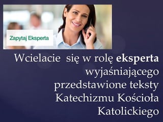 Wcielacie się w rolę eksperta
wyjaśniającego
przedstawione teksty
Katechizmu Kościoła
Katolickiego
 