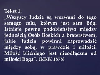 Tekst 1:
„Wszyscy ludzie są wezwani do tego
samego celu, którym jest sam Bóg.
Istnieje pewne podobieństwo między
jednością Osób Boskich a braterstwem,
jakie ludzie powinni zaprowadzić
między sobą, w prawdzie i miłości.
Miłość bliźniego jest nieodłączna od
miłości Boga”. (KKK 1878)
 