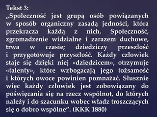 Tekst 3:
„Społeczność jest grupą osób powiązanych
w sposób organiczny zasadą jedności, która
przekracza każdą z nich. Społeczność,
zgromadzenie widzialne i zarazem duchowe,
trwa w czasie; dziedziczy przeszłość
i przygotowuje przyszłość. Każdy człowiek
staje się dzięki niej «dziedzicem», otrzymuje
«talenty», które wzbogacają jego tożsamość
i których owoce powinien pomnażać. Słusznie
więc każdy człowiek jest zobowiązany do
poświęcania się na rzecz wspólnot, do których
należy i do szacunku wobec władz troszczących
się o dobro wspólne”. (KKK 1880)
 