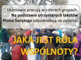 Uczniowie pracują w czterech grupach.
Na podstawie otrzymanych tekstów
Pisma Świętego odpowiadają na pytanie:
JAKA JEST ROLA
WSPÓLNOTY?
 