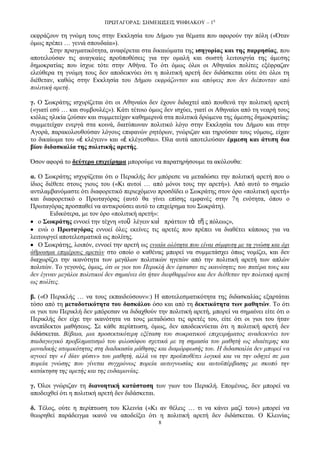 ΠΡΧΣΑΓΟΡΑ΢: ΢ΗΜΔΙΧ΢ΔΙ΢ ΦΗΦΙΑΚΟΤ – 1ε
8
εθθξάδνπλ ηε γλψκε ηνπο ζηελ Δθθιεζία ηνπ Γήκνπ γηα ζέκαηα πνπ αθνξνχλ ηελ πφιε («Όηαλ
φκσο πξέπεη … γεληά ζπνπδαία»).
΢ηελ πξαγκαηηθφηεηα, αλαθέξεηαη ζηα δηθαηψκαηα ηεο ηζεγνξίαο θαη ηεο παξξεζίαο, πνπ
απνηεινχζαλ ηηο αλαγθαίεο πξνυπνζέζεηο γηα ηελ νκαιή θαη ζσζηή ιεηηνπξγία ηεο άκεζεο
δεκνθξαηίαο πνπ ίζρπε ηφηε ζηελ Αζήλα. Σν φηη φκσο φινη νη Αζελαίνη πνιίηεο εμέθξαδαλ
ειεχζεξα ηε γλψκε ηνπο δελ απνδεηθλχεη φηη ε πνιηηηθή αξεηή δελ δηδάζθεηαη νχηε φηη φινη ηε
δηέζεηαλ, θαζψο ζηελ Δθθιεζία ηνπ Γήκνπ εθθξάδνληαλ θαη απφςεηο πνπ δελ δηέπνληαλ απφ
πνιηηηθή αξεηή.
γ. Ο ΢σθξάηεο ηζρπξίδεηαη φηη νη Αζελαίνη δελ έρνπλ δηδαρηεί απφ πνπζελά ηελ πνιηηηθή αξεηή
(«γηαηί εζχ … θαη ζπκβνπιέο»). Κάηη ηέηνην φκσο δελ ηζρχεη, γηαηί νη Αζελαίνη απφ ηε λεαξή ηνπο
θηφιαο ειηθία δνχζαλ θαη ζπκκεηείραλ θαζεκεξηλά ζηα πνιηηηθά δξψκελα ηεο άκεζεο δεκνθξαηίαο:
ζπκκεηείραλ ελεξγά ζηα θνηλά, δηαηχπσλαλ πνιηηηθφ ιφγν ζηελ Δθθιεζία ηνπ Γήκνπ θαη ζηελ
Αγνξά, παξαθνινπζνχζαλ ιφγνπο επηθαλψλ ξεηφξσλ, γλψξηδαλ θαη ηεξνχζαλ ηνπο λφκνπο, είραλ
ην δηθαίσκα ηνπ «ἐ θιέγεηλ» θαη «ἐ θιέγεζζαη». Όια απηά απνηεινχζαλ έκκεζε θαη άηππε δηα
βίνπ δηδαζθαιία ηεο πνιηηηθήο αξεηήο.
Όζνλ αθνξά ην δεύηεξν επηρείξεκα κπνξνχκε λα παξαηεξήζνπκε ηα αθφινπζα:
α. Ο ΢σθξάηεο ηζρπξίδεηαη φηη ν Πεξηθιήο δελ κπφξεζε λα κεηαδψζεη ηελ πνιηηηθή αξεηή πνπ ν
ίδηνο δηέζεηε ζηνπο γηνπο ηνπ («Κη απηνί … απφ κφλνη ηνπο ηελ αξεηή»). Απφ απηφ ην ζεκείν
αληηιακβαλφκαζηε φηη δηαθνξεηηθφ πεξηερφκελν πξνζδίδεη ν ΢σθξάηεο ζηνλ φξν «πνιηηηθή αξεηή»
θαη δηαθνξεηηθφ ν Πξσηαγφξαο (απηφ ζα γίλεη επίζεο εκθαλέο ζηελ 7ε ελφηεηα, φπνπ ν
Πξσηαγφξαο πξνζπαζεί λα αληηθξνχζεη απηφ ην επηρείξεκα ηνπ ΢σθξάηε).
Δηδηθφηεξα, κε ηνλ φξν «πνιηηηθή αξεηή»:
ν ΢σθξάηεο ελλνεί ηελ ηέρλε «ηνῦ ιέγεηλ θαὶ πξάηηεηλ ηὰ ηῆ ο πφιεσο»,
ελψ ν Πξσηαγόξαο ελλνεί φιεο εθείλεο ηηο αξεηέο πνπ πξέπεη λα δηαζέηεη θάπνηνο γηα λα
ιεηηνπξγεί απνηειεζκαηηθά σο πνιίηεο.
Ο ΢σθξάηεο, ινηπφλ, ελλνεί ηελ αξεηή σο εληαία νιφηεηα πνπ είλαη ζχκθπηε κε ηε γλψζε θαη φρη
άζξνηζκα επηκέξνπο αξεηψλ ζην νπνίν ν θαζέλαο κπνξεί λα ζπκκεηάζρεη φπσο λνκίδεη, θαη δελ
δηαρσξίδεη ηελ ηθαλφηεηα ησλ κεγάισλ πνιηηηθψλ εγεηψλ απφ ηελ πνιηηηθή αξεηή ησλ απιψλ
πνιηηψλ. Σν γεγνλφο, φκσο, φηη νη γηνη ηνπ Πεξηθιή δελ έθηαζαλ ηηο ηθαλφηεηεο ηνπ παηέξα ηνπο θαη
δελ έγηλαλ κεγάινη πνιηηηθνί δελ ζεκαίλεη φηη ήηαλ δηεθζαξκέλνη θαη δελ δηέζεηαλ ηελ πνιηηηθή αξεηή
σο πνιίηεο.
β. («Ο Πεξηθιήο … λα ηνπο εθπαηδεχζνπλ»:) Η απνηειεζκαηηθφηεηα ηεο δηδαζθαιίαο εμαξηάηαη
ηφζν απφ ηε κεηαδνηηθόηεηα ηνπ δαζθάινπ φζν θαη απφ ηε δεθηηθόηεηα ησλ καζεηώλ. Σν φηη
νη γηνη ηνπ Πεξηθιή δελ κπφξεζαλ λα δηδαρζνχλ ηελ πνιηηηθή αξεηή, κπνξεί λα ζεκαίλεη είηε φηη ν
Πεξηθιήο δελ είρε ηελ ηθαλφηεηα λα ηνπο κεηαδψζεη ηηο αξεηέο ηνπ, είηε φηη νη γηνη ηνπ ήηαλ
αλεπίδεθηνη καζήζεσο. ΢ε θάζε πεξίπησζε, φκσο, δελ απνδεηθλχεηαη φηη ε πνιηηηθή αξεηή δελ
δηδάζθεηαη. Βέβαηα, κηα πξνζεθηηθφηεξε εμέηαζε ηνπ ζσθξαηηθνχ επηρεηξήκαηνο αλαδεηθλχεη ηνλ
παηδαγσγηθφ πξνβιεκαηηζκφ ηνπ θηινζφθνπ ζρεηηθά κε ηε ζεκαζία ηνπ καζεηή σο ηδηαίηεξεο θαη
κνλαδηθήο αηνκηθφηεηαο ζηε δηαδηθαζία κάζεζεο θαη δηακφξθσζήο ηνπ. Η δηδαζθαιία δελ κπνξεί λα
αγλνεί ηελ «ἰ δίαλ θχζηλ» ηνπ καζεηή, αιιά λα ηελ πξνυπνζέηεη ινγηθά θαη λα ηελ νδεγεί ζε κηα
πνξεία γλψζεο πνπ γίλεηαη ζπγρξφλσο πνξεία απηνγλσζίαο θαη απηνυπέξβαζεο κε ζθνπφ ηελ
θαηάθηεζε ηεο αξεηήο θαη ηεο επδαηκνλίαο.
γ. Όινη γλψξηδαλ ηε δηαλνεηηθή θαηάζηαζε ησλ γησλ ηνπ Πεξηθιή. Δπνκέλσο, δελ κπνξεί λα
απνδεηρζεί φηη ε πνιηηηθή αξεηή δελ δηδάζθεηαη.
δ. Σέινο, νχηε ε πεξίπησζε ηνπ Κιεηλία («Κη αλ ζέιεηο … ηη λα θάλεη καδί ηνπ») κπνξεί λα
ζεσξεζεί παξάδεηγκα ηθαλφ λα απνδείμεη φηη ε πνιηηηθή αξεηή δελ δηδάζθεηαη. Ο Κιεηλίαο
 