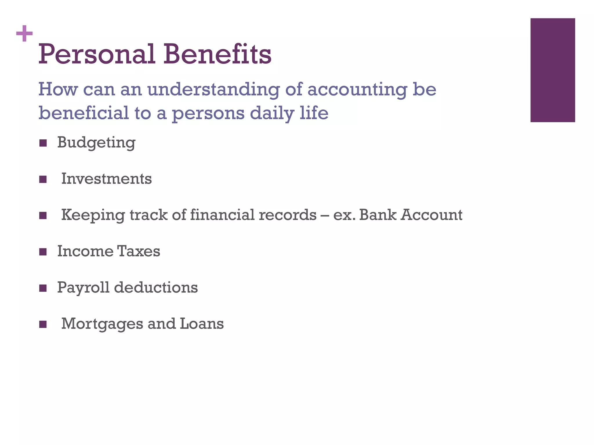 +
Personal Benefits
 Budgeting
 Investments
 Keeping track of financial records – ex. Bank Account
 Income Taxes
 Payroll deductions
 Mortgages and Loans
How can an understanding of accounting be beneficial
to a persons daily life
 