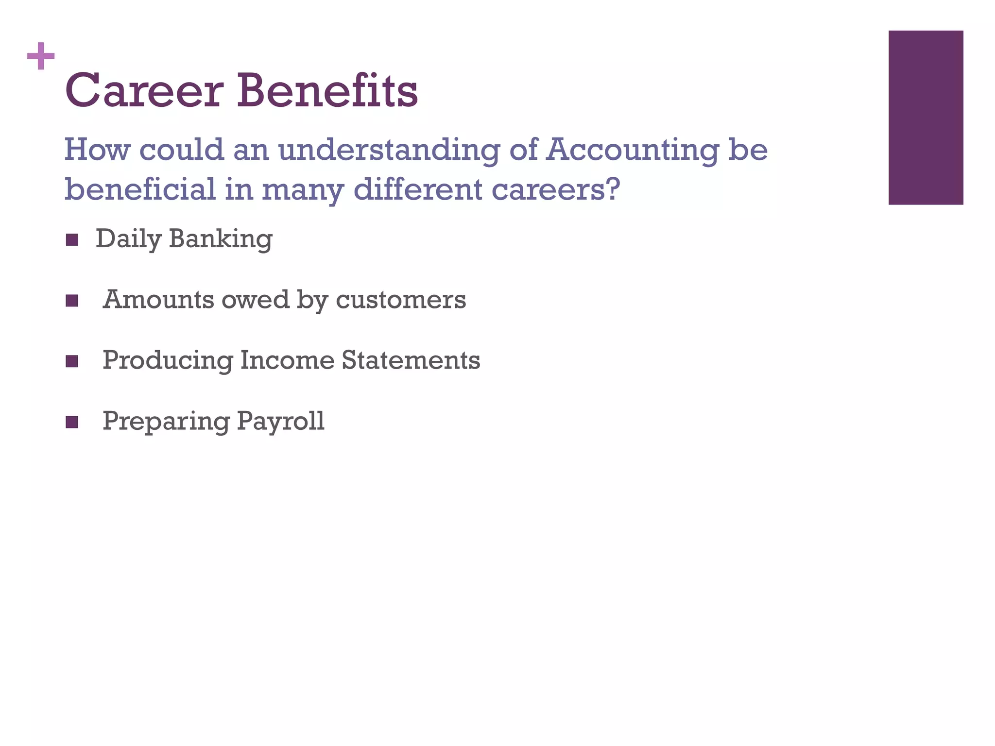 +
Career Benefits
 Daily Banking
 Amounts owed by customers
 Producing Income Statements
 Preparing Payroll
How could an understanding of Accounting be
beneficial in many different careers?
 