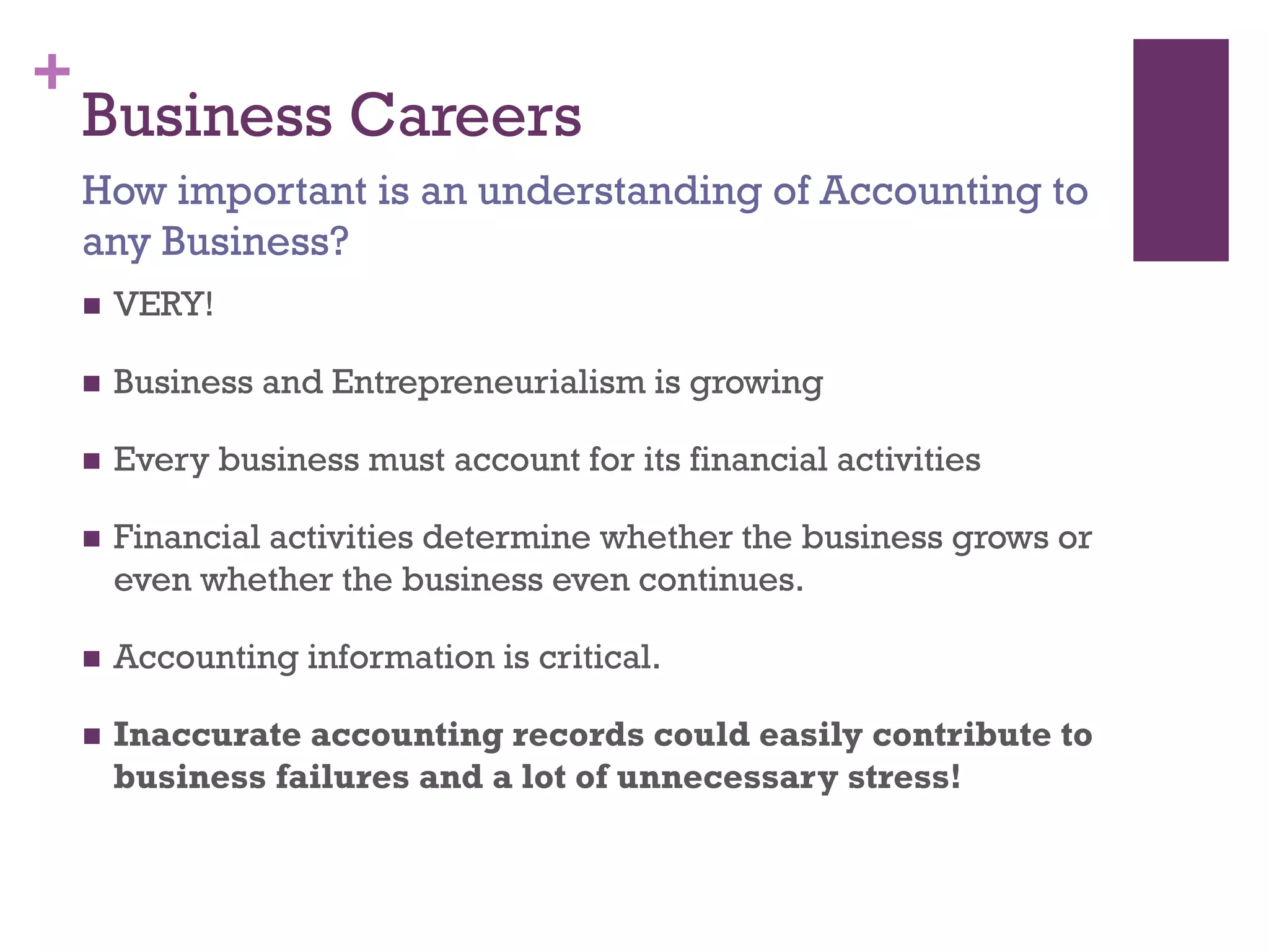 +
Business Careers
 VERY!
 Business and Entrepreneurialism is growing
 Every business must account for its financial activities
 Financial activities determine whether the business grows or
even whether the business even continues.
 Accounting information is critical.
 Inaccurate accounting records could easily contribute to
business failures and a lot of unnecessary stress!
How important is an understanding of Accounting to
any Business?
 