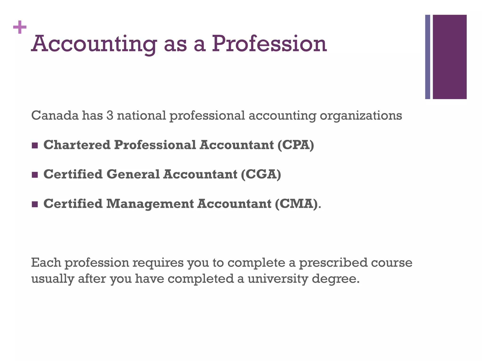 +
Accounting as a Profession
Canada has 3 national professional accounting organizations
 Chartered Accountant (CA)
 Certified General Accountant (CGA)
 Certified Management Accountant (CMA).
Each profession requires you to complete a prescribed course
usually after you have completed a university degree.
Note: As of January 2013, CA’s and CMA’s have integrated into
one professional group – Chartered Professional Accountants
Canada. CGA’s are joining this group this year.
 