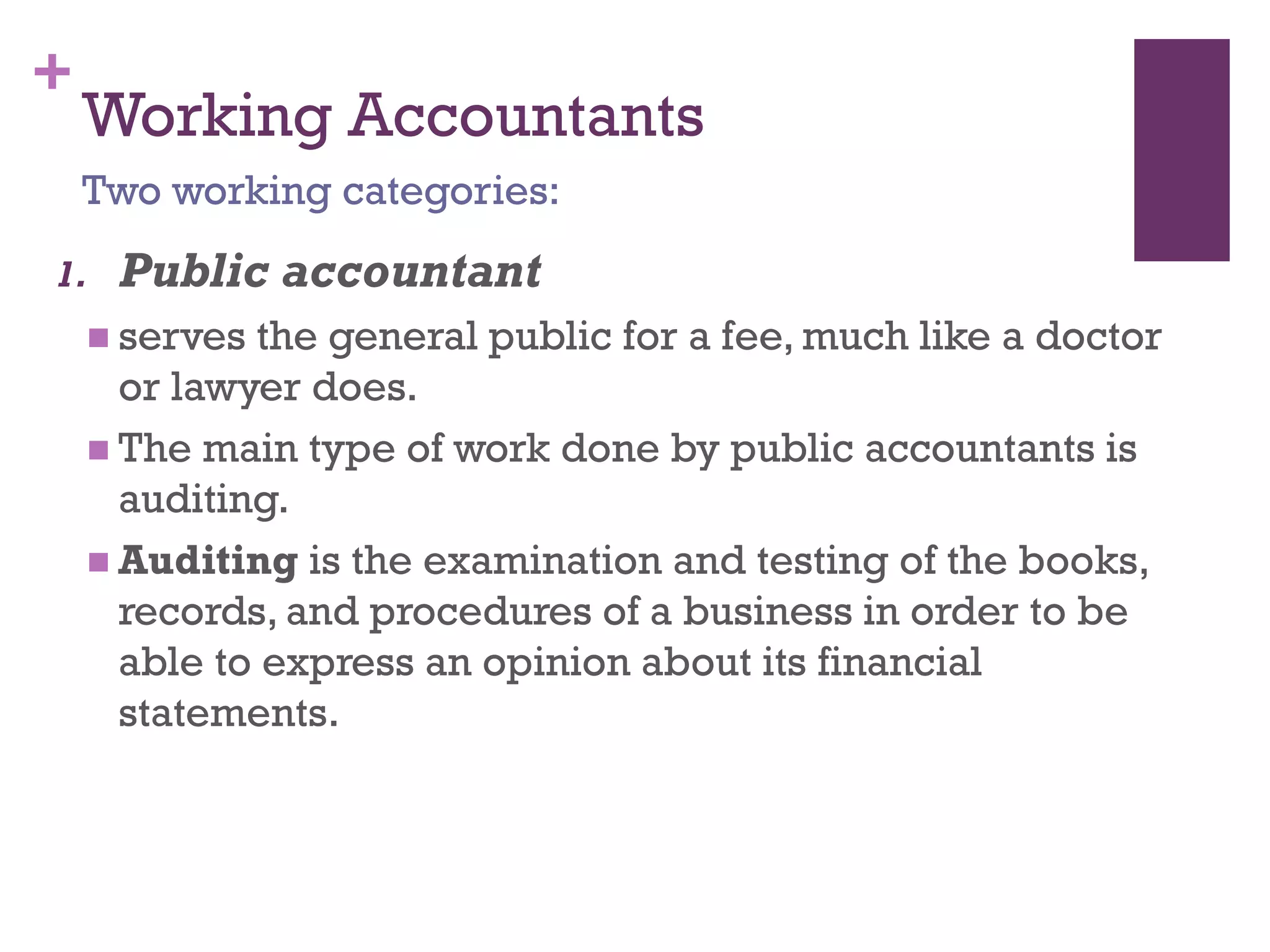 +
Working Accountants
1. Public accountant
 serves the general public for a fee, much like a doctor or
lawyer does.
 The main type of work done by public accountants is
auditing.
 Auditing is the examination and testing of the books,
records, and procedures of a business in order to be able
to express an opinion about its financial statements.
Two working categories:
 