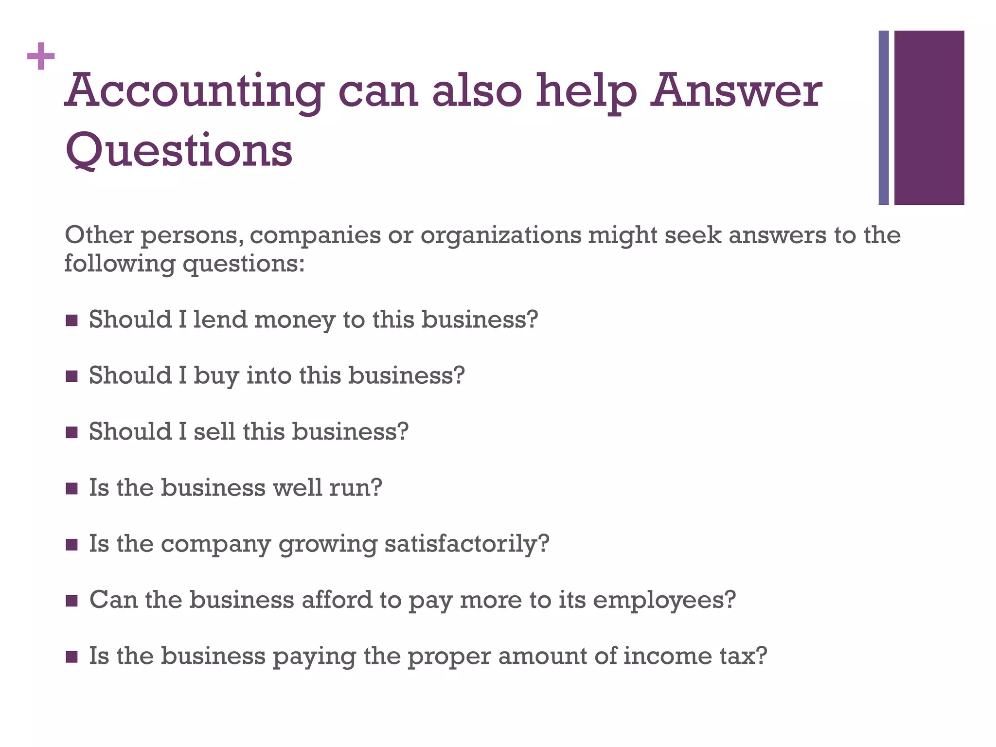 +
Accounting can also help Answer
Questions
Other persons, companies or organizations might seek answers to the
following questions:
 Should I lend money to this business?
 Should I buy into this business?
 Should I sell this business?
 Is the business well run?
 Is the company growing satisfactorily?
 Can the business afford to pay more to its employees?
 Is the business paying the proper amount of income tax?
 