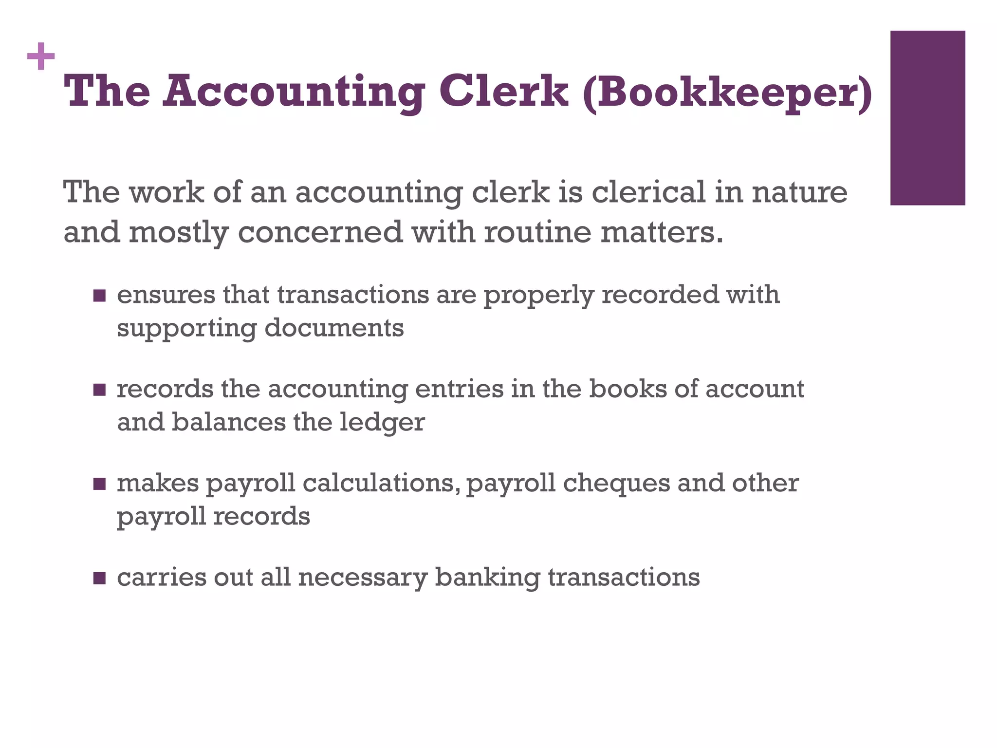 +
The Accounting Clerk (Bookkeeper)
The work of an accounting clerk is clerical in nature
and mostly concerned with routine matters.
 ensures that transactions are properly recorded with
supporting documents
 records the accounting entries in the books of account and
balances the ledger
 makes payroll calculations, payroll cheques and other
payroll records
 carries out all necessary banking transactions
 