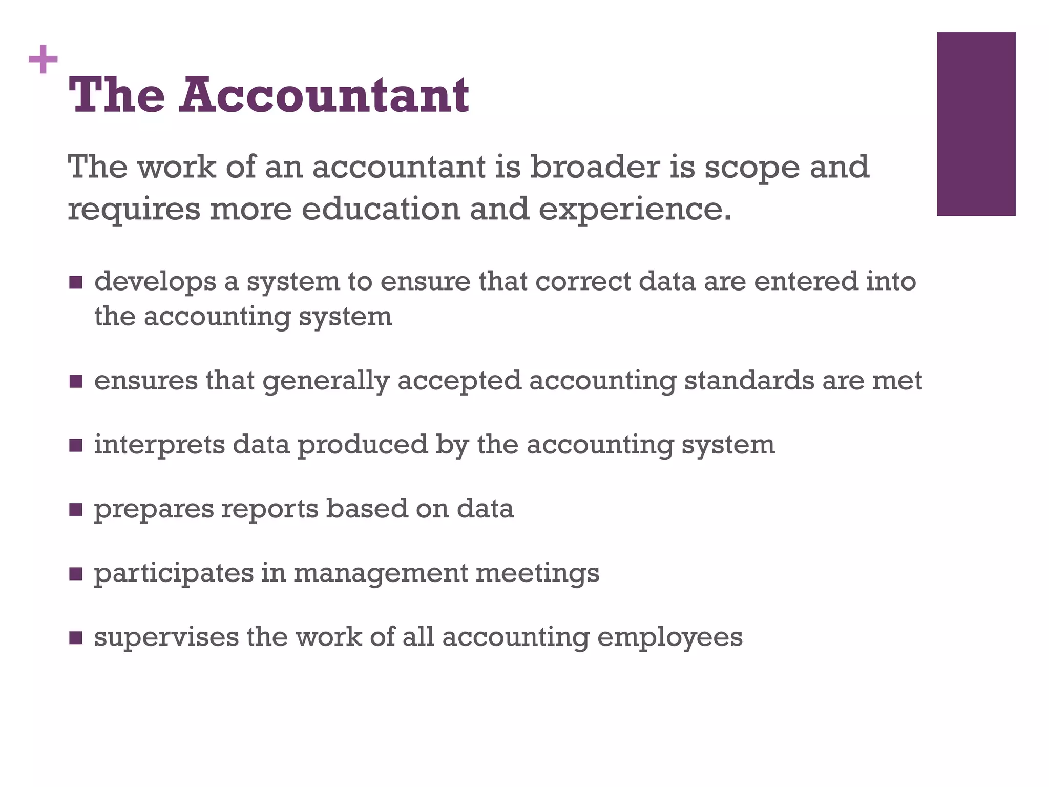 +
The Accountant
The work of an accountant is broader is scope and
requires more education and experience.
 develops a system to ensure that correct data are entered into the
accounting system
 ensures that generally accepted accounting standards are met
 interprets data produced by the accounting system
 prepares reports based on data
 participates in management meetings
 supervises the work of all accounting employees
 