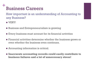 +
Business Careers
 VERY!
 Business and Entrepreneurialism is growing
 Every business must account for its financial activities
 Financial activities determine whether the business grows or
even whether the business even continues.
 Accounting information is critical.
 Inaccurate accounting records could easily contribute to
business failures and a lot of unnecessary stress!
How important is an understanding of Accounting to
any Business?
 