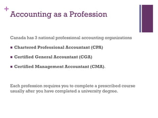 +
Accounting as a Profession
Canada has 3 national professional accounting organizations
 Chartered Accountant (CA)
 Certified General Accountant (CGA)
 Certified Management Accountant (CMA).
Each profession requires you to complete a prescribed course
usually after you have completed a university degree.
Note: As of January 2013, CA’s and CMA’s have integrated into
one professional group – Chartered Professional Accountants
Canada. CGA’s are joining this group this year.
 
