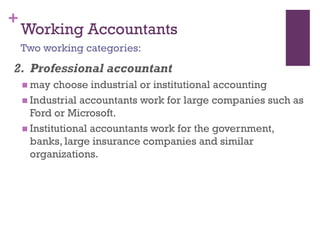 +
Working Accountants
2. Professional accountant
 may choose industrial or institutional accounting
 Industrial accountants work for large companies such as
Ford or Microsoft.
 Institutional accountants work for the government, banks,
large insurance companies and similar organizations.
Two working categories:
 