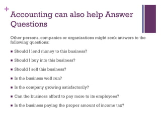 +
Accounting can also help Answer
Questions
Other persons, companies or organizations might seek answers to the
following questions:
 Should I lend money to this business?
 Should I buy into this business?
 Should I sell this business?
 Is the business well run?
 Is the company growing satisfactorily?
 Can the business afford to pay more to its employees?
 Is the business paying the proper amount of income tax?
 