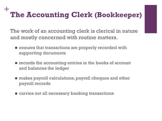+
The Accounting Clerk (Bookkeeper)
The work of an accounting clerk is clerical in nature
and mostly concerned with routine matters.
 ensures that transactions are properly recorded with
supporting documents
 records the accounting entries in the books of account and
balances the ledger
 makes payroll calculations, payroll cheques and other
payroll records
 carries out all necessary banking transactions
 