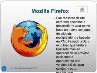 Mozilla Firefox
 Fue reescrito desde
cero tras decidirse a
desarrollar y usar como
base un nuevo conjunto
de widgets
multiplataforma basado
en XML llamado XUL y
esto hizo que tardara
bastante más en
aparecer de lo previsto
inicialmente,
apareciendo una
versión 1.0 de gran
calidad y para10 Cruz Zavala Hugo Daniel 1CV7
 