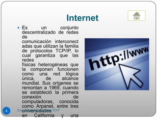 Internet
 Es un conjunto
descentralizado de redes
de
comunicación interconect
adas que utilizan la familia
de protocolos TCP/IP, lo
cual garantiza que las
redes
físicas heterogéneas que
la componen funcionen
como una red lógica
única, de alcance
mundial. Sus orígenes se
remontan a 1969, cuando
se estableció la primera
conexión de
computadoras, conocida
como Arpanet, entre tres
universidades
en California y una
4 Cruz Zavala Hugo Daniel 1CV7
 