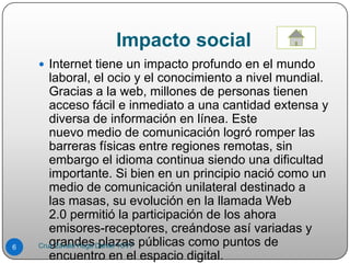 Impacto social
 Internet tiene un impacto profundo en el mundo
laboral, el ocio y el conocimiento a nivel mundial.
Gracias a la web, millones de personas tienen
acceso fácil e inmediato a una cantidad extensa y
diversa de información en línea. Este
nuevo medio de comunicación logró romper las
barreras físicas entre regiones remotas, sin
embargo el idioma continua siendo una dificultad
importante. Si bien en un principio nació como un
medio de comunicación unilateral destinado a
las masas, su evolución en la llamada Web
2.0 permitió la participación de los ahora
emisores-receptores, creándose así variadas y
grandes plazas públicas como puntos de
encuentro en el espacio digital.
6 Cruz Zavala Hugo Daniel 1CV7
 