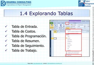 ©2011DharmaConsultingSACTodoslosderechosreservados.Prohibidasureproduccióntotaloparcial,osuusocomercialsinpermisodelautor.
Página Web: www.dharmacon.net , contacto: informes@dharma-consulting.com
 Tabla de Entrada.
 Tabla de Costos.
 Tabla de Programación.
 Tabla de Resumen.
 Tabla de Seguimiento.
 Tabla de Trabajo.
1.4 Explorando Tablas
 