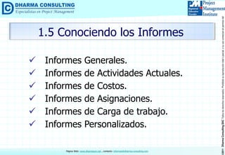 ©2011DharmaConsultingSACTodoslosderechosreservados.Prohibidasureproduccióntotaloparcial,osuusocomercialsinpermisodelautor.
Página Web: www.dharmacon.net , contacto: informes@dharma-consulting.com
 Informes Generales.
 Informes de Actividades Actuales.
 Informes de Costos.
 Informes de Asignaciones.
 Informes de Carga de trabajo.
 Informes Personalizados.
1.5 Conociendo los Informes
 