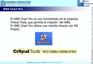 ©2011DharmaConsultingSACTodoslosderechosreservados.Prohibidasureproduccióntotaloparcial,osuusocomercialsinpermisodelautor.
Página Web: www.dharmacon.net , contacto: informes@dharma-consulting.com
WBS Chart Pro
El WBS Chart Pro es una herramienta de la empresa
Critical Tools, que permite la creación del WBS.
El WBS Chart Pro ofrece una interfaz directa con MS
Project.
 