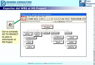 ©2011DharmaConsultingSACTodoslosderechosreservados.Prohibidasureproduccióntotaloparcial,osuusocomercialsinpermisodelautor.
Página Web: www.dharmacon.net , contacto: informes@dharma-consulting.com
Exportar del WBS al MS Project
Con el comando
GO TO PROJECT
se pasa la
información al
MS Project
 